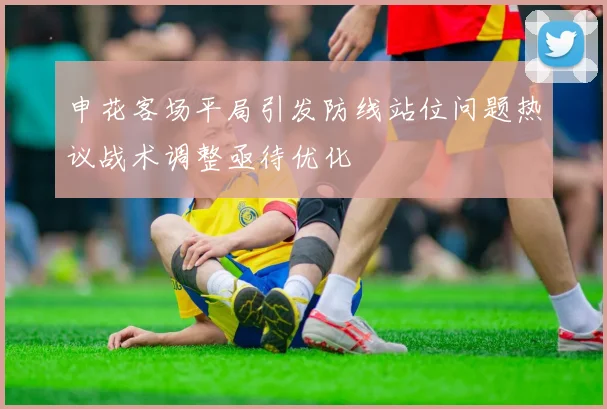 申花客场平局引发防线站位问题热议战术调整亟待优化