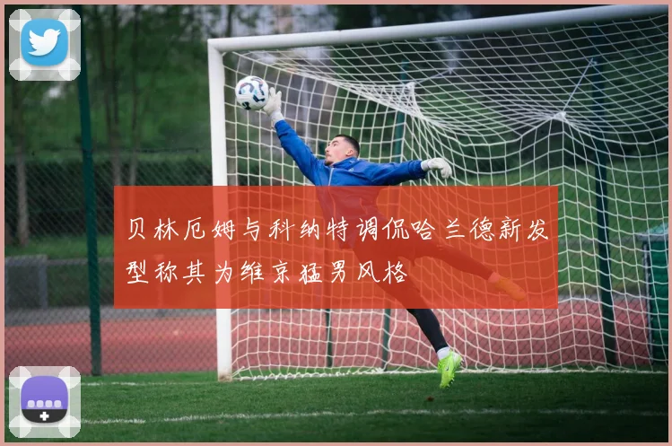 贝林厄姆与科纳特调侃哈兰德新发型称其为维京猛男风格