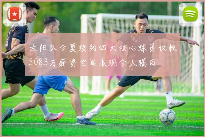 太阳队今夏续约四大核心球员仅耗5083万薪资空间表现令人瞩目