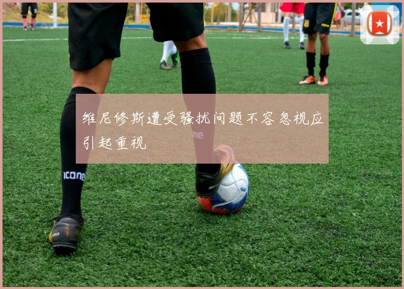 维尼修斯遭受骚扰问题不容忽视应引起重视