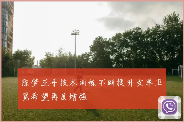 陈梦正手技术训练不断提升女单卫冕希望再度增强