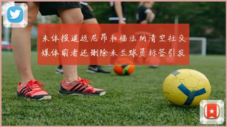 米体报道迈尼昂和福法纳清空社交媒体前者还删除米兰球员标签引发关注