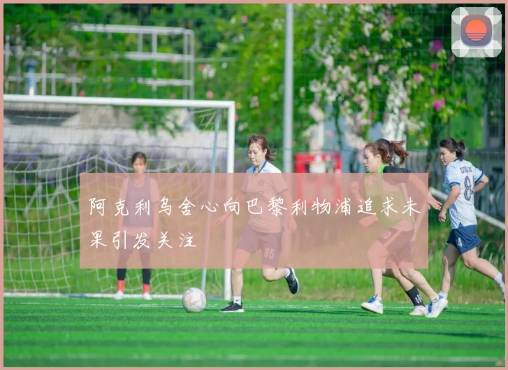 阿克利乌舍心向巴黎利物浦追求未果引发关注